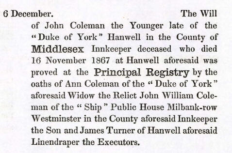 The Will of John Coleman the Younger late of the "Duke of York" Hanwell in the County of Middlesex. Innkeeper deceased who died 16 November 1867 at Hanwell aforesaid was proved at the Principal Registry by the oaths of Ann Coleman of the "Duke of York" aforesaid widow, the Relict John William Coleman of the "Ship" Public House, Millbank row, Westminster in the County aforesaid Innkeeper the Son and James Turner aforesaid Linendraper the Executors.